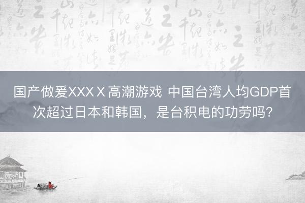 国产做爰XXXⅩ高潮游戏 中国台湾人均GDP首次超过日本和韩国，是台积电的功劳吗？