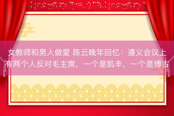 女教师和男人做愛 陈云晚年回忆：遵义会议上有两个人反对毛主席，一个是凯丰，一个是博古
