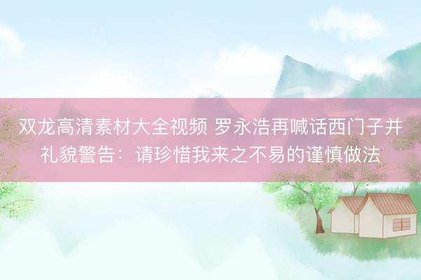 双龙高清素材大全视频 罗永浩再喊话西门子并礼貌警告：请珍惜我来之不易的谨慎做法