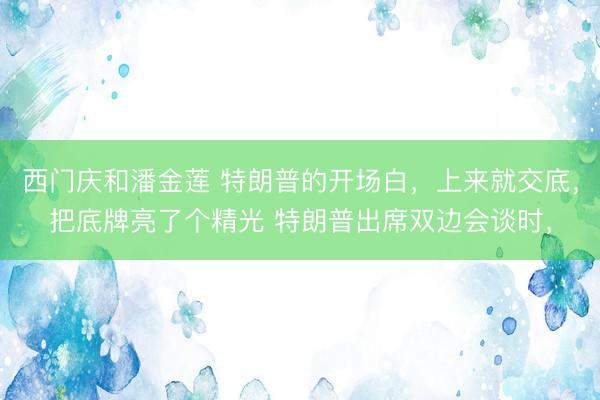 西门庆和潘金莲 特朗普的开场白，上来就交底，把底牌亮了个精光 特朗普出席双边会谈时，