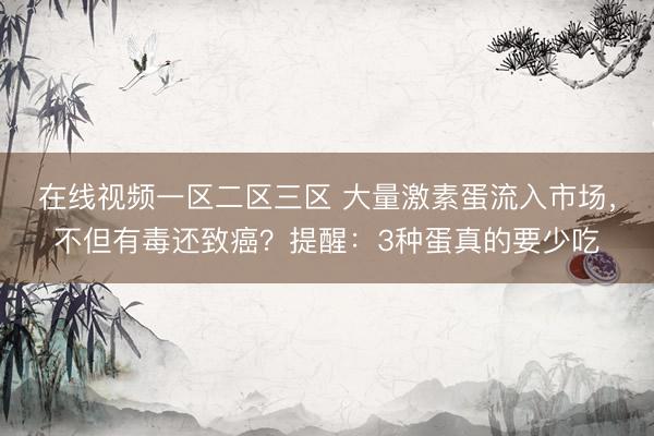 在线视频一区二区三区 大量激素蛋流入市场，不但有毒还致癌？提醒：3种蛋真的要少吃