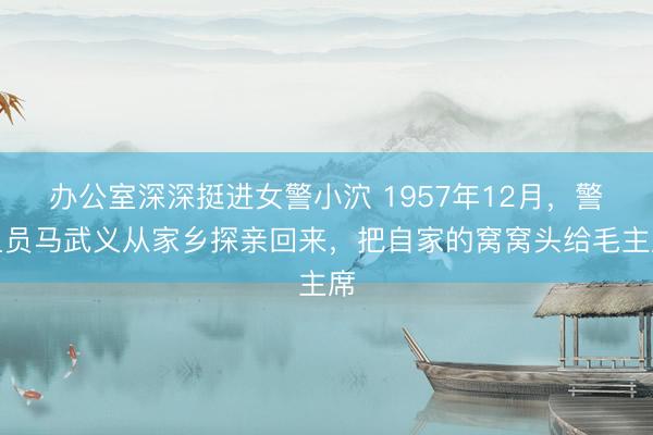 办公室深深挺进女警小泬 1957年12月，警卫员马武义从家乡探亲回来，把自家的窝窝头给毛主席