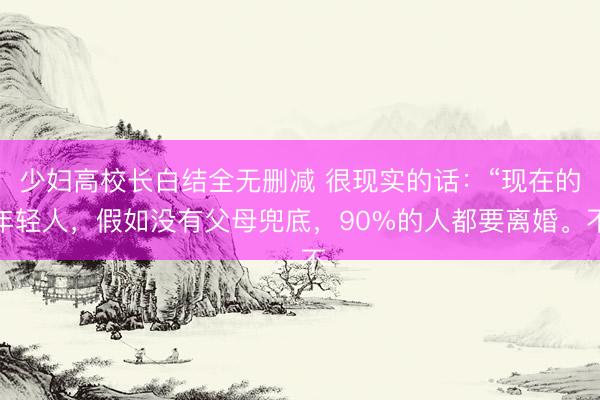 少妇高校长白结全无删减 很现实的话：“现在的年轻人，假如没有父母兜底，90%的人都要离婚。不