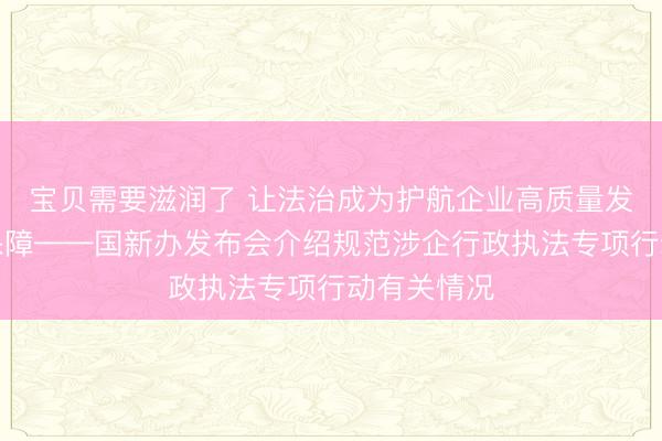 宝贝需要滋润了 让法治成为护航企业高质量发展最可靠保障——国新办发布会介绍规范涉企行政执法专项行动有关情况