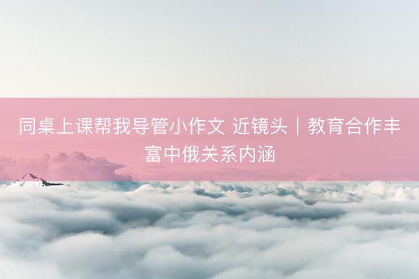 同桌上课帮我导管小作文 近镜头｜教育合作丰富中俄关系内涵