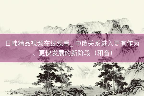 日韩精品视频在线观看_ 中俄关系进入更有作为、更快发展的新阶段（和音）