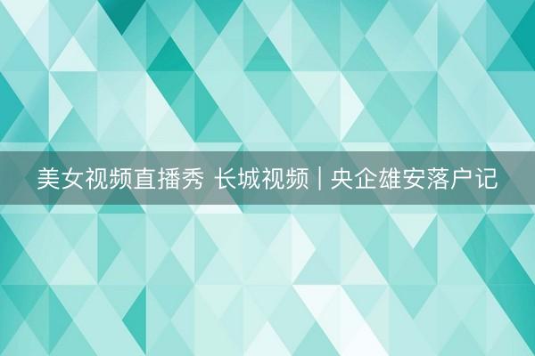 美女视频直播秀 长城视频 | 央企雄安落户记