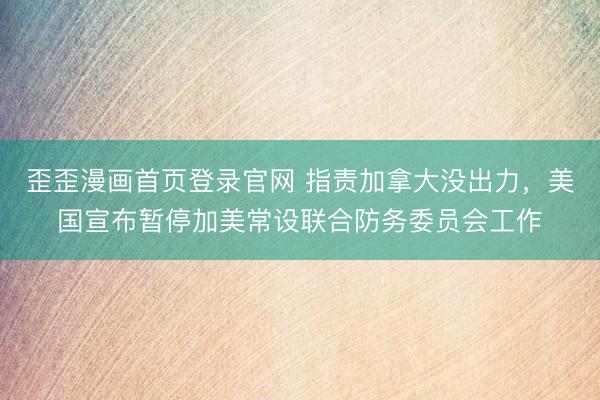 歪歪漫画首页登录官网 指责加拿大没出力，美国宣布暂停加美常设联合防务委员会工作