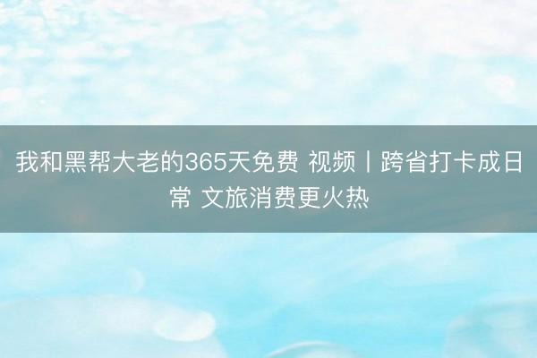 我和黑帮大老的365天免费 视频丨跨省打卡成日常 文旅消费更火热