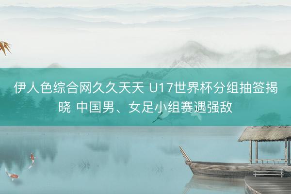 伊人色综合网久久天天 U17世界杯分组抽签揭晓 中国男、女足小组赛遇强敌