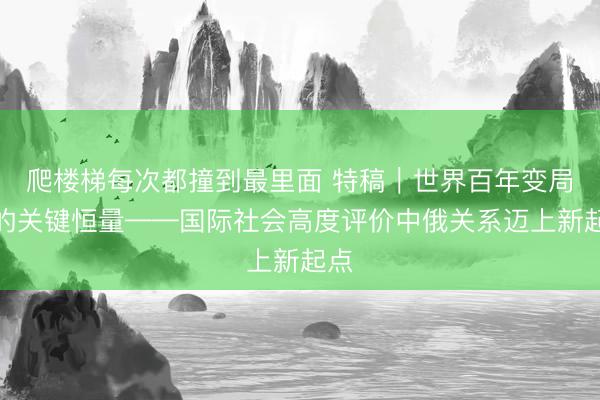 爬楼梯每次都撞到最里面 特稿｜世界百年变局中的关键恒量——国际社会高度评价中俄关系迈上新起点