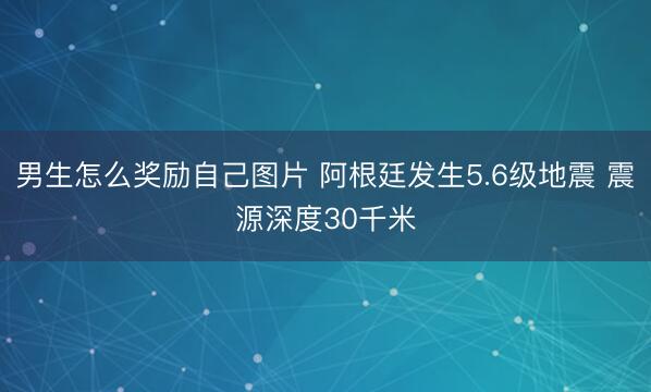 男生怎么奖励自己图片 阿根廷发生5.6级地震 震源深度30千米