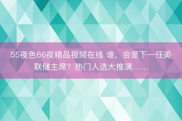 55夜色66夜精品视频在线 谁，会是下一任美联储主席？热门人选大推演……