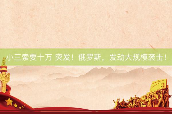 小三索要十万 突发！俄罗斯，发动大规模袭击！