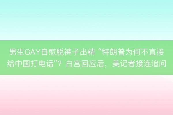男生GAY自慰脱裤子出精 “特朗普为何不直接给中国打电话”？白宫回应后，美记者接连追问