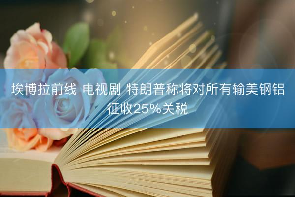 埃博拉前线 电视剧 特朗普称将对所有输美钢铝征收25%关税