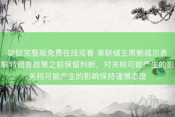 哒哒完整版免费在线观看 美联储主席鲍威尔表示，美联储在了解特朗普政策之前保留判断，对关税可能产生的影响保持谨慎态度