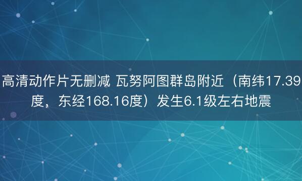 高清动作片无删减 瓦努阿图群岛附近（南纬17.39度，东经168.16度）发生6.1级左右地震