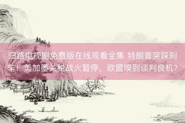 归路电视剧免费版在线观看全集 特朗普突踩刹车！美加墨关税战火暂停，欧盟嗅到谈判良机？