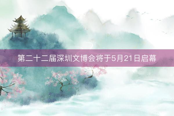 第二十二届深圳文博会将于5月21日启幕