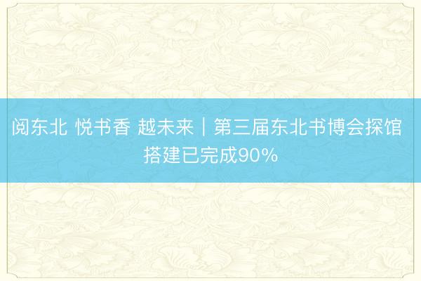 阅东北 悦书香 越未来|第三届东北书博会探馆 搭建已完成90%