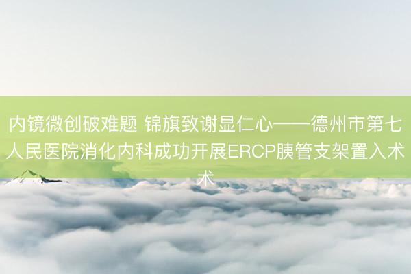 内镜微创破难题 锦旗致谢显仁心——德州市第七人民医院消化内科成功开展ERCP胰管支架置入术