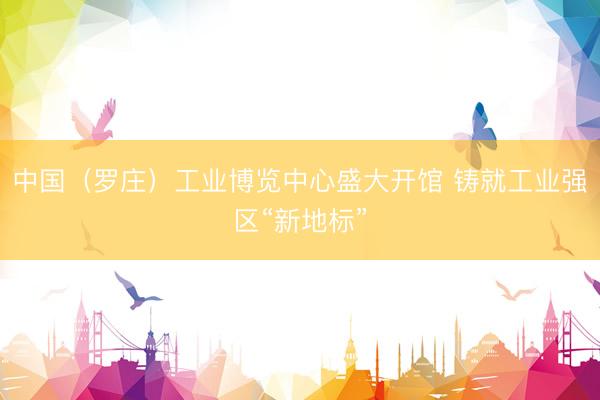 中国（罗庄）工业博览中心盛大开馆 铸就工业强区“新地标”