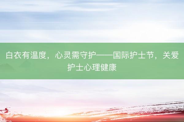白衣有温度，心灵需守护——国际护士节，关爱护士心理健康
