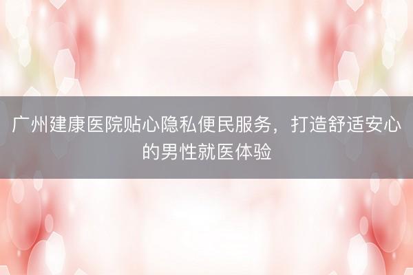 广州建康医院贴心隐私便民服务，打造舒适安心的男性就医体验