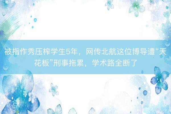 被指作秀压榨学生5年，网传北航这位博导遭“天花板”刑事拖累，学术路全断了