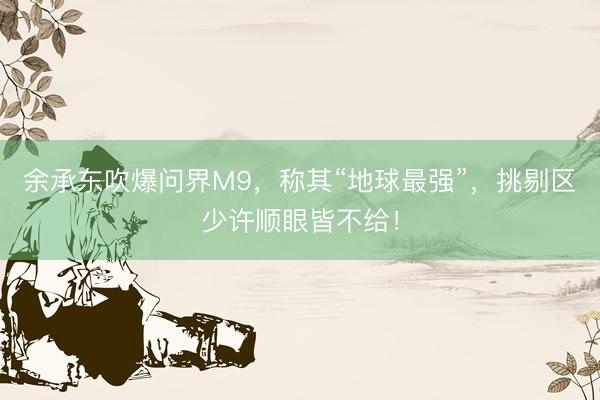 余承东吹爆问界M9，称其“地球最强”，挑剔区少许顺眼皆不给！