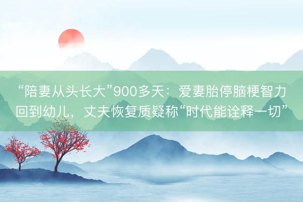 “陪妻从头长大”900多天：爱妻胎停脑梗智力回到幼儿，丈夫恢复质疑称“时代能诠释一切”