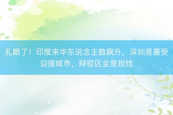 扎眼了!印度来华东说念主数飙升,深圳是最受迎接城市,辩驳区全是担忧