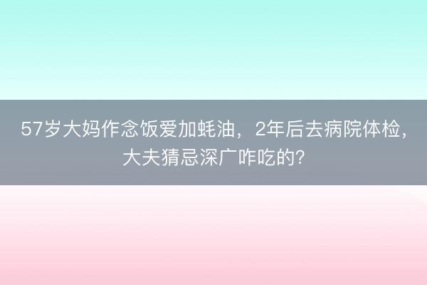 57岁大妈作念饭爱加蚝油，2年后去病院体检，大夫猜忌深广咋吃的？