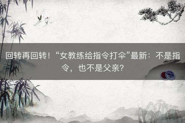 回转再回转！“女教练给指令打伞”最新：不是指令，也不是父亲？