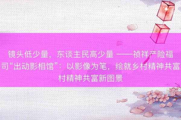 镜头低少量，东谈主民高少量 ——祯祥产险福建分公司“出动影相馆”：以影像为笔，绘就乡村精神共富新图景