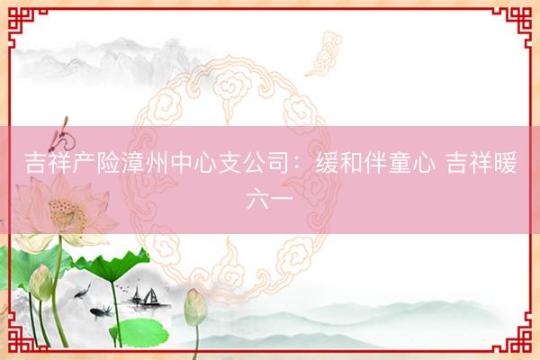 吉祥产险漳州中心支公司：缓和伴童心 吉祥暖六一