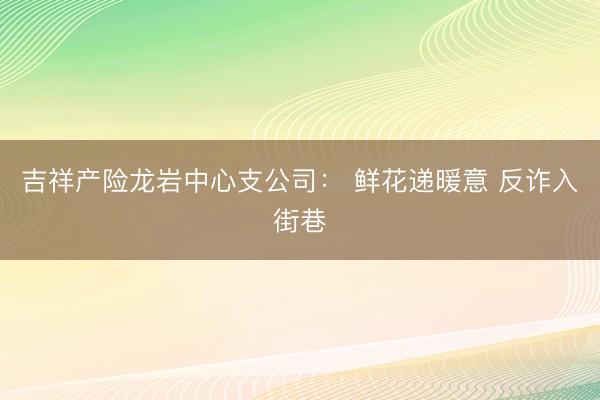 吉祥产险龙岩中心支公司： 鲜花递暖意 反诈入街巷