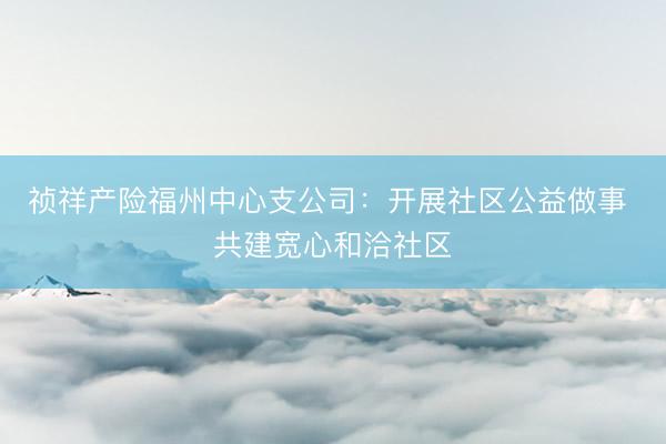 祯祥产险福州中心支公司：开展社区公益做事 共建宽心和洽社区