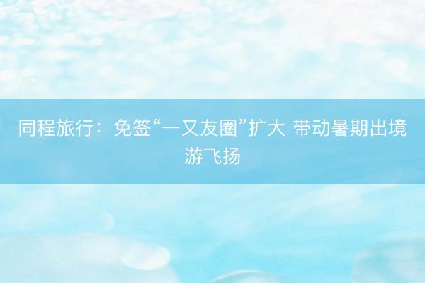 同程旅行：免签“一又友圈”扩大 带动暑期出境游飞扬