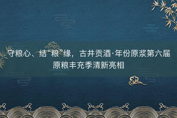 守粮心、结“粮”缘，古井贡酒·年份原浆第六届原粮丰充季清新亮相
