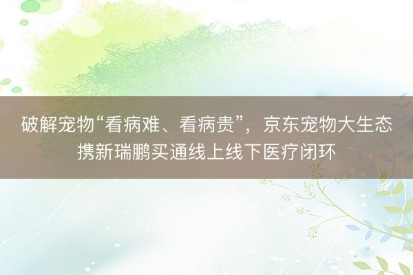 破解宠物“看病难、看病贵”，京东宠物大生态携新瑞鹏买通线上线下医疗闭环