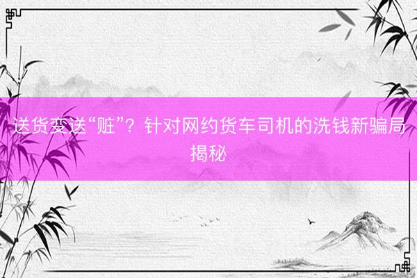 送货变送“赃”？针对网约货车司机的洗钱新骗局揭秘