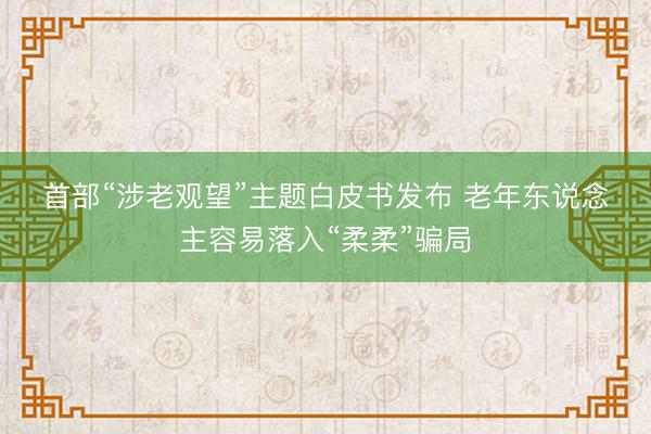 首部“涉老观望”主题白皮书发布 老年东说念主容易落入“柔柔”骗局