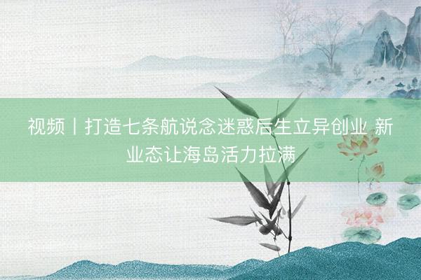 视频丨打造七条航说念迷惑后生立异创业 新业态让海岛活力拉满