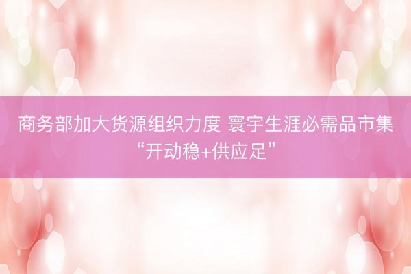商务部加大货源组织力度 寰宇生涯必需品市集“开动稳+供应足”