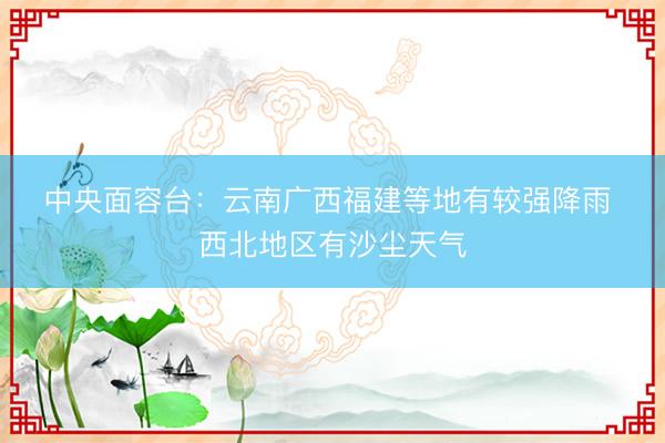 中央面容台：云南广西福建等地有较强降雨 西北地区有沙尘天气