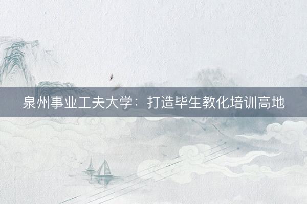 泉州事业工夫大学：打造毕生教化培训高地