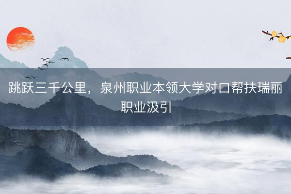 跳跃三千公里，泉州职业本领大学对口帮扶瑞丽职业汲引