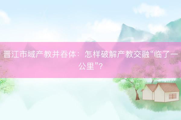 晋江市域产教并吞体：怎样破解产教交融“临了一公里”？